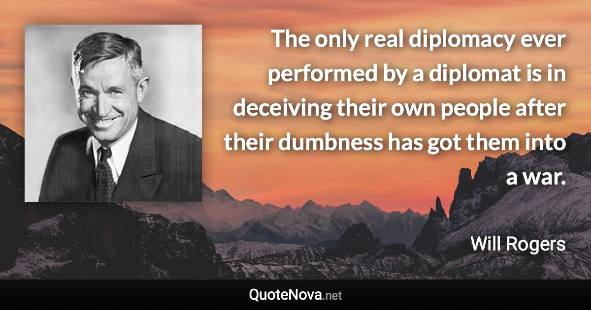 The only real diplomacy ever performed by a diplomat is in deceiving their own people after their dumbness has got them into a war. - Will Rogers quote