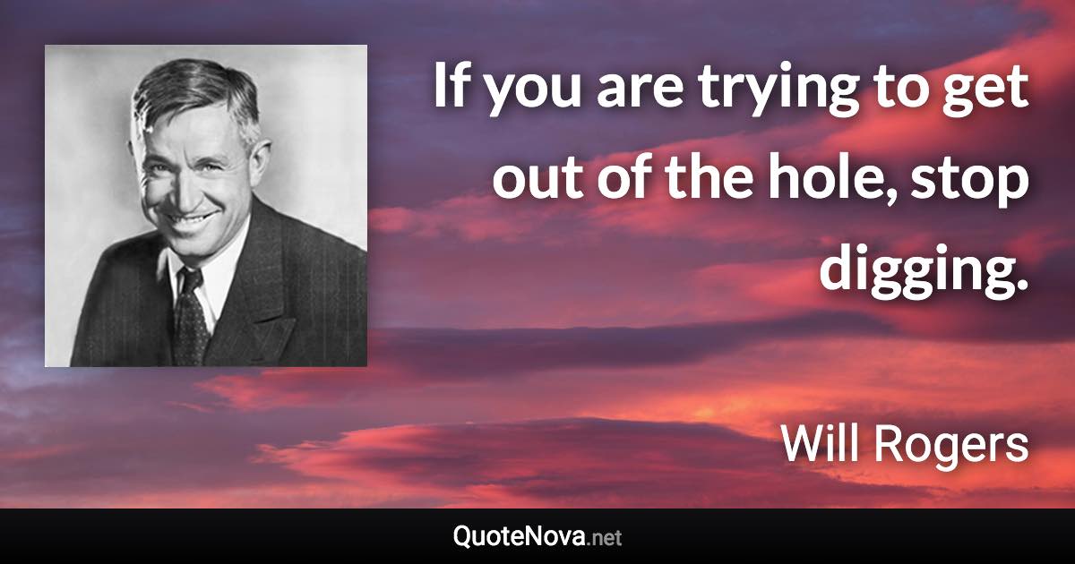 If you are trying to get out of the hole, stop digging. - Will Rogers quote