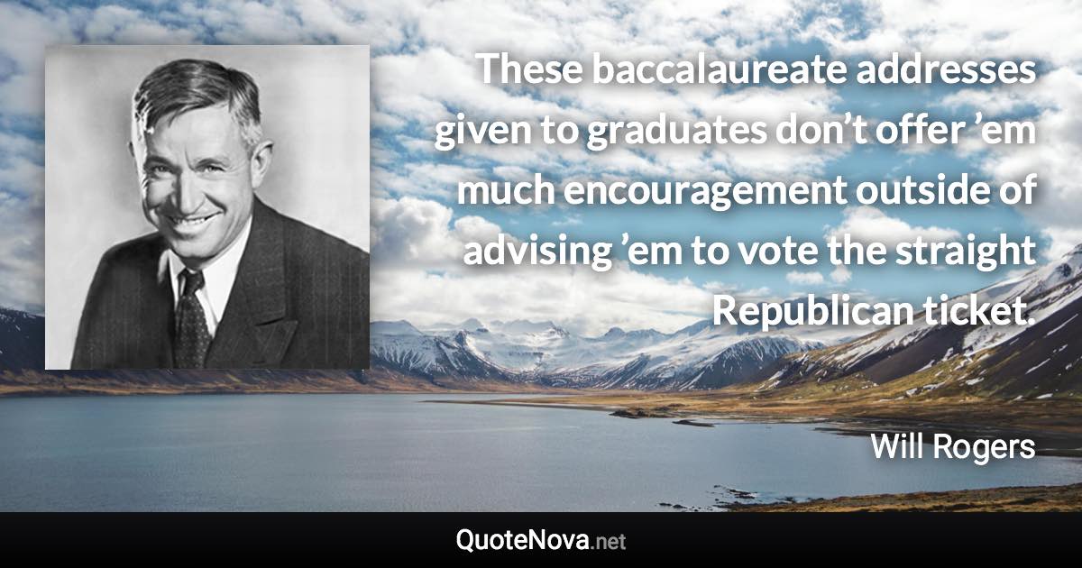 These baccalaureate addresses given to graduates don’t offer ’em much encouragement outside of advising ’em to vote the straight Republican ticket. - Will Rogers quote