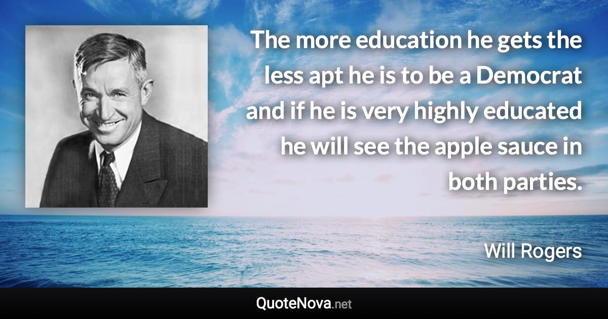 The more education he gets the less apt he is to be a Democrat and if he is very highly educated he will see the apple sauce in both parties. - Will Rogers quote