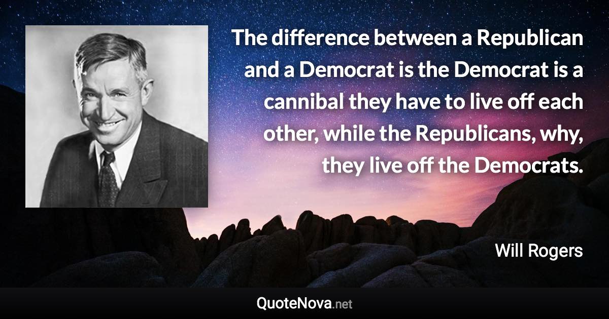The difference between a Republican and a Democrat is the Democrat is a cannibal they have to live off each other, while the Republicans, why, they live off the Democrats. - Will Rogers quote