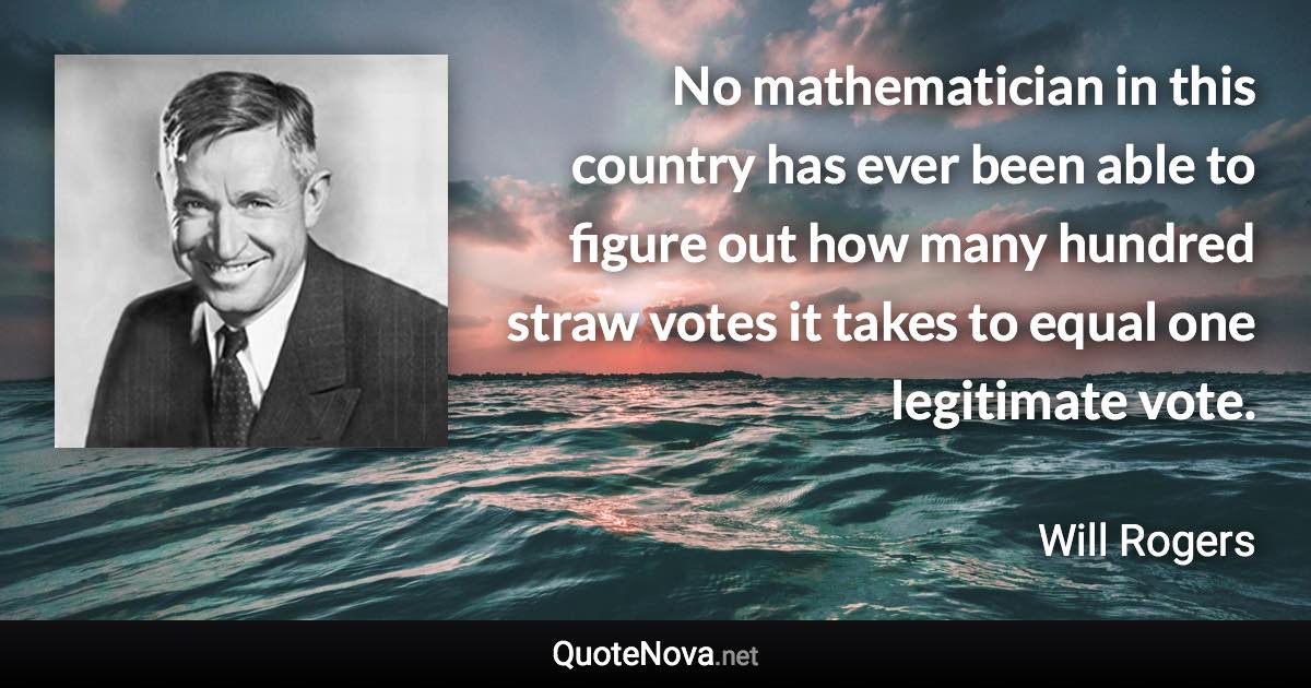 No mathematician in this country has ever been able to figure out how many hundred straw votes it takes to equal one legitimate vote. - Will Rogers quote