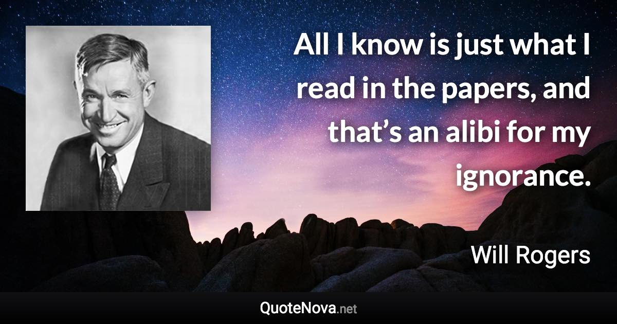 All I know is just what I read in the papers, and that’s an alibi for my ignorance. - Will Rogers quote