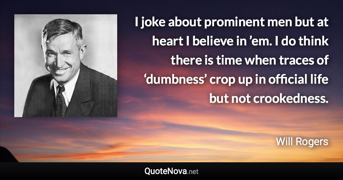 I joke about prominent men but at heart I believe in ’em. I do think there is time when traces of ‘dumbness’ crop up in official life but not crookedness. - Will Rogers quote