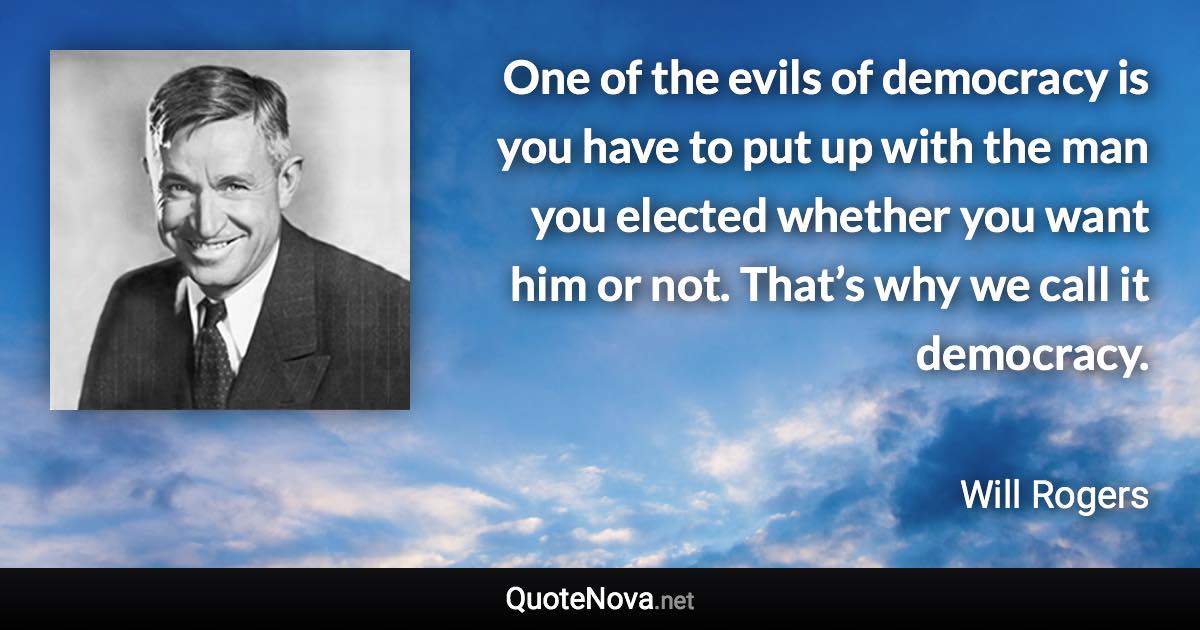 One of the evils of democracy is you have to put up with the man you elected whether you want him or not. That’s why we call it democracy. - Will Rogers quote