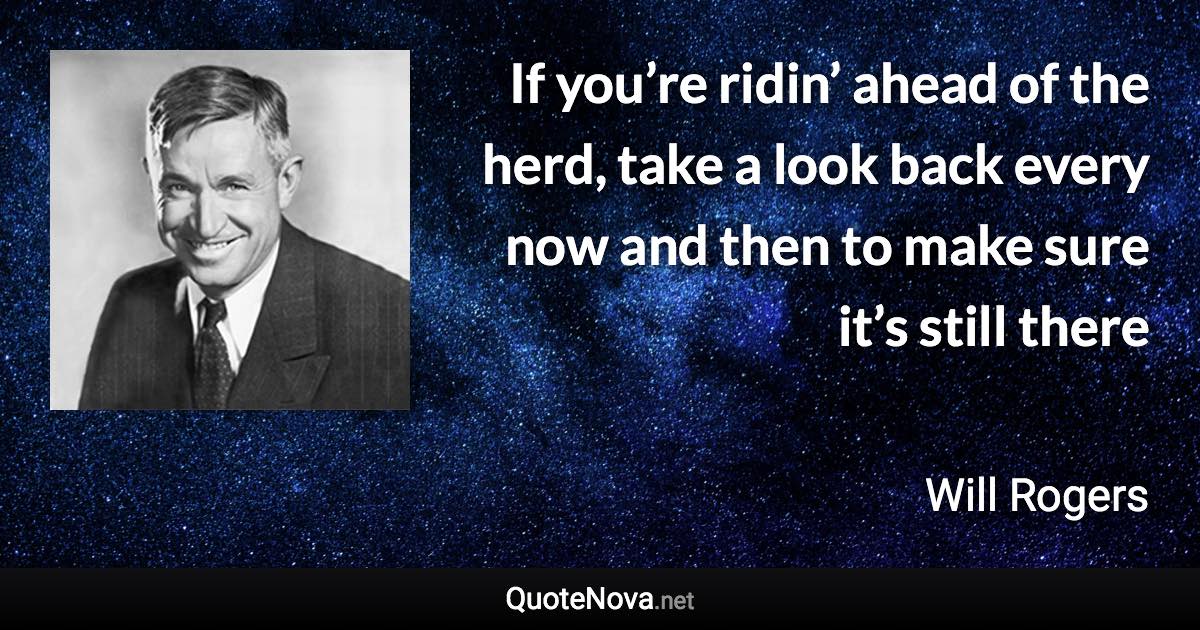 If you’re ridin’ ahead of the herd, take a look back every now and then to make sure it’s still there - Will Rogers quote