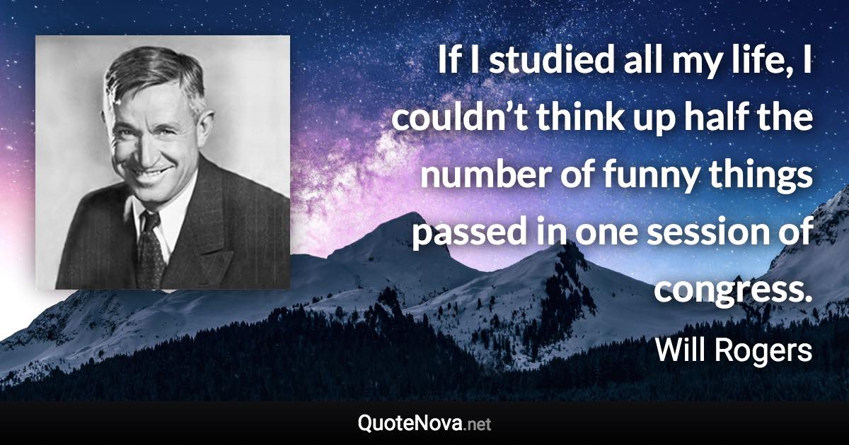 If I studied all my life, I couldn’t think up half the number of funny things passed in one session of congress. - Will Rogers quote