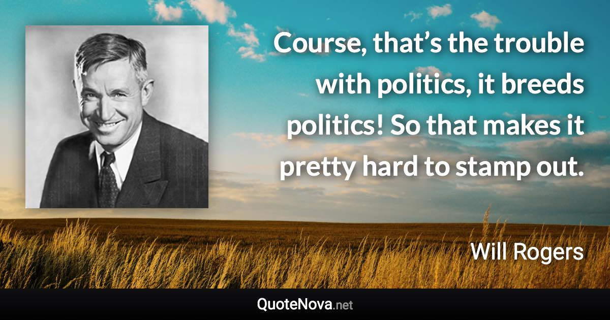 Course, that’s the trouble with politics, it breeds politics! So that makes it pretty hard to stamp out. - Will Rogers quote