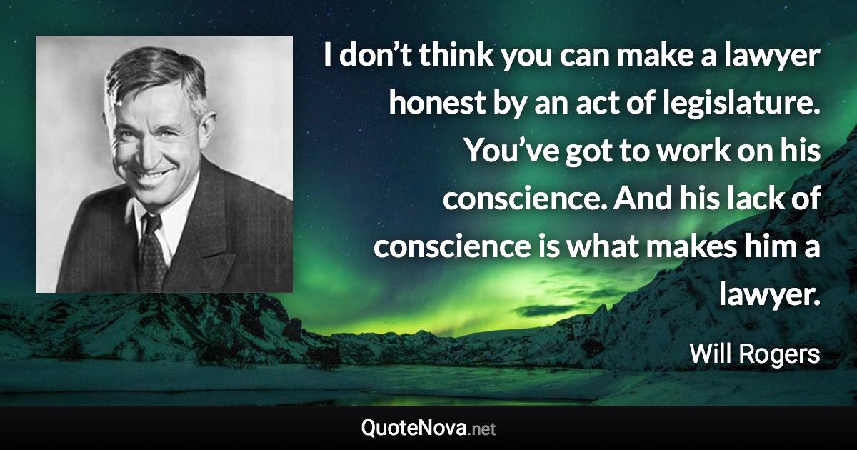 I don’t think you can make a lawyer honest by an act of legislature. You’ve got to work on his conscience. And his lack of conscience is what makes him a lawyer. - Will Rogers quote