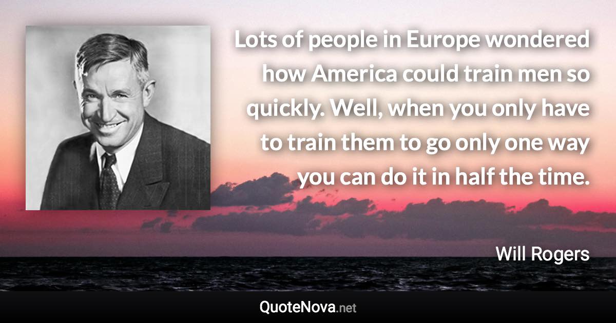 Lots of people in Europe wondered how America could train men so quickly. Well, when you only have to train them to go only one way you can do it in half the time. - Will Rogers quote