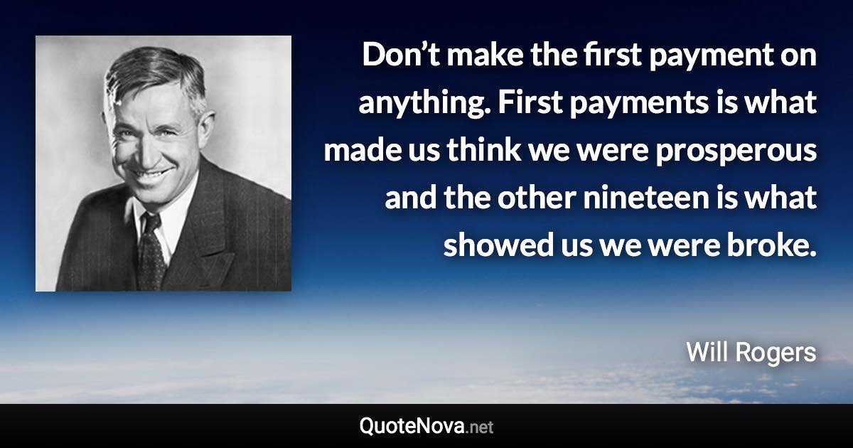 Don’t make the first payment on anything. First payments is what made us think we were prosperous and the other nineteen is what showed us we were broke. - Will Rogers quote