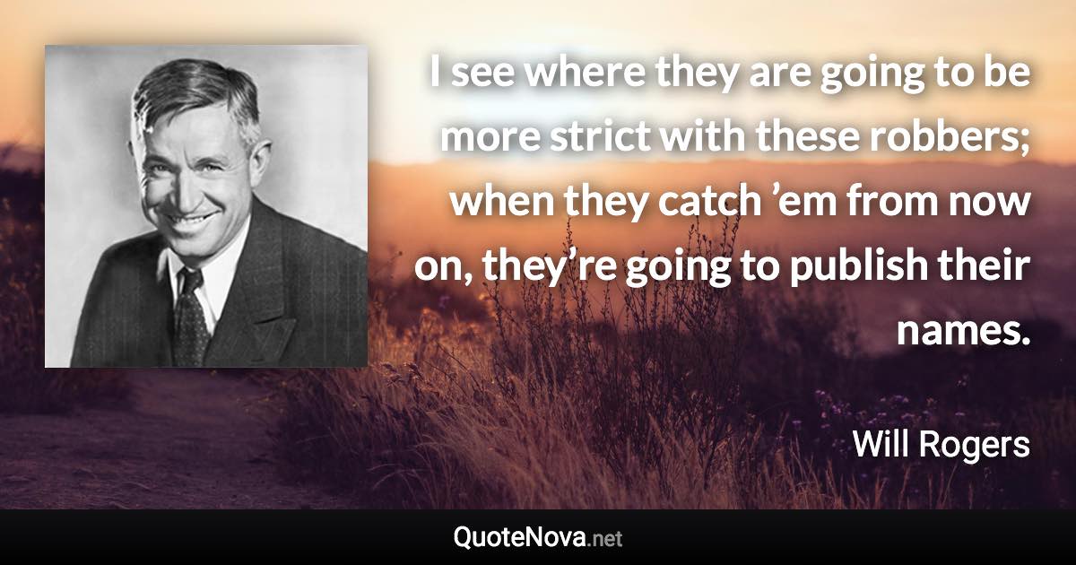 I see where they are going to be more strict with these robbers; when they catch ’em from now on, they’re going to publish their names. - Will Rogers quote