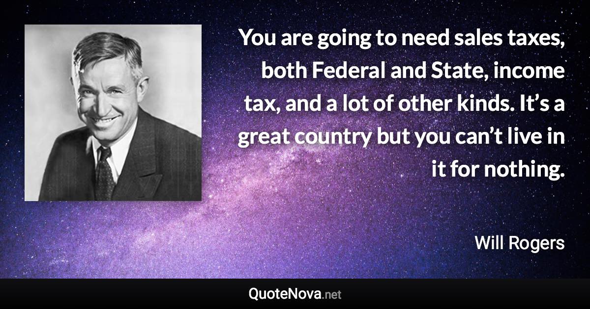 You are going to need sales taxes, both Federal and State, income tax, and a lot of other kinds. It’s a great country but you can’t live in it for nothing. - Will Rogers quote