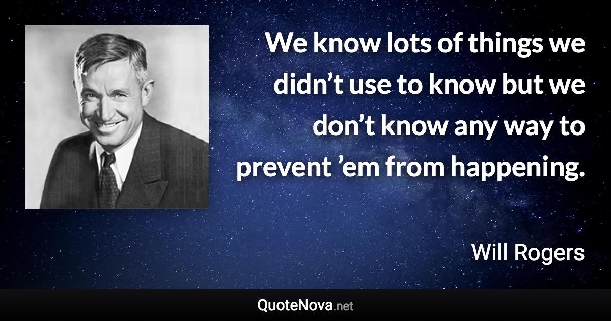 We know lots of things we didn’t use to know but we don’t know any way to prevent ’em from happening. - Will Rogers quote