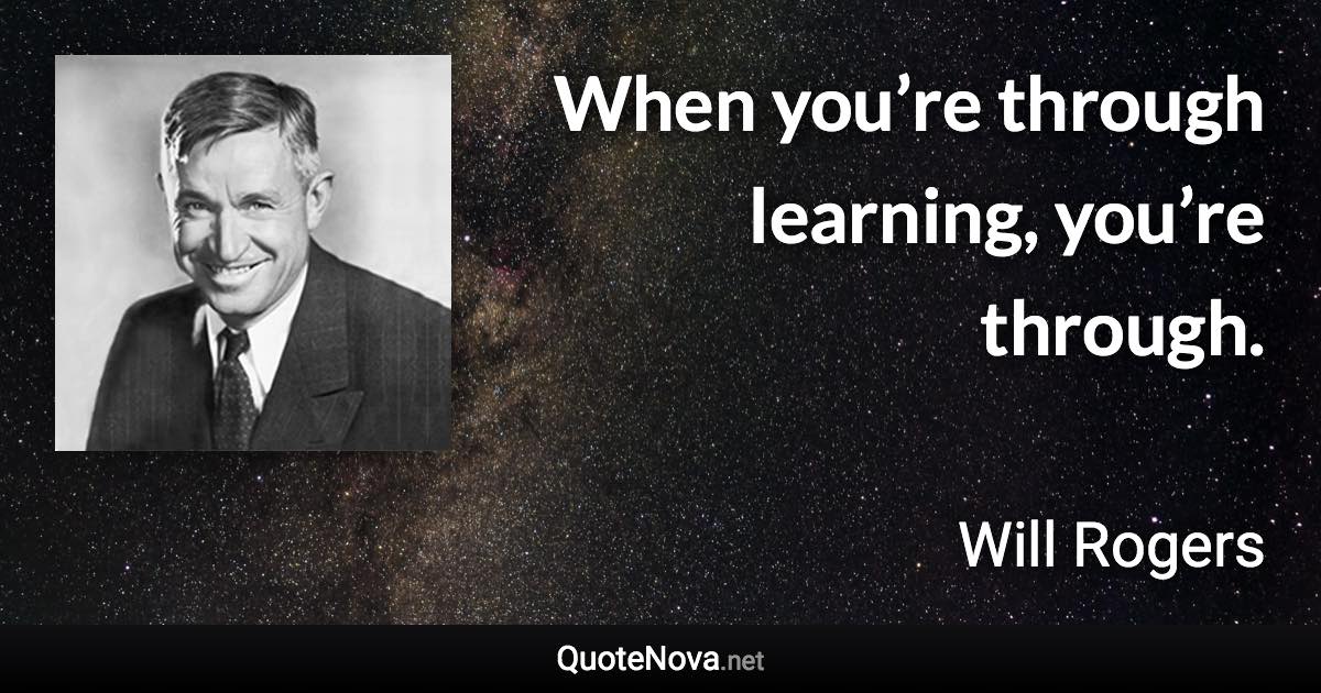 When you’re through learning, you’re through. - Will Rogers quote