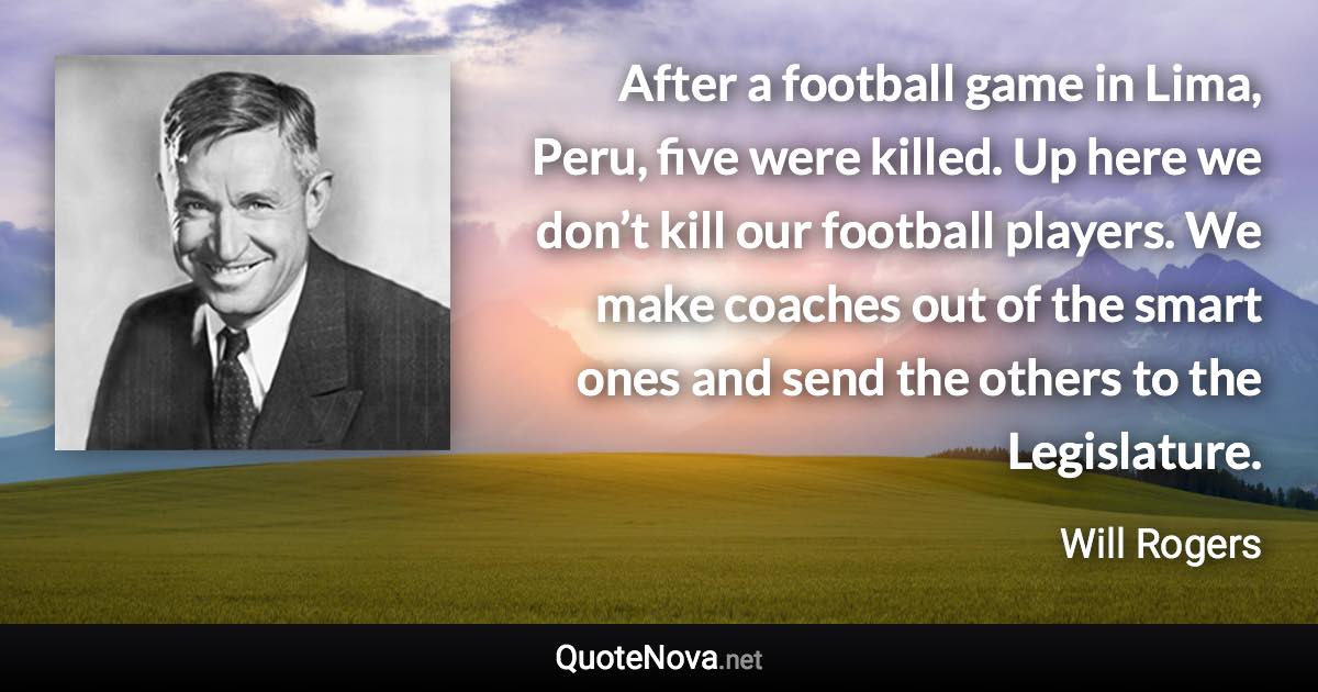 After a football game in Lima, Peru, five were killed. Up here we don’t kill our football players. We make coaches out of the smart ones and send the others to the Legislature. - Will Rogers quote