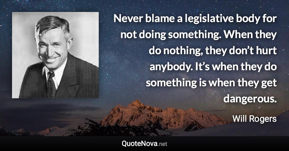 Never blame a legislative body for not doing something. When they do nothing, they don’t hurt anybody. It’s when they do something is when they get dangerous. - Will Rogers quote