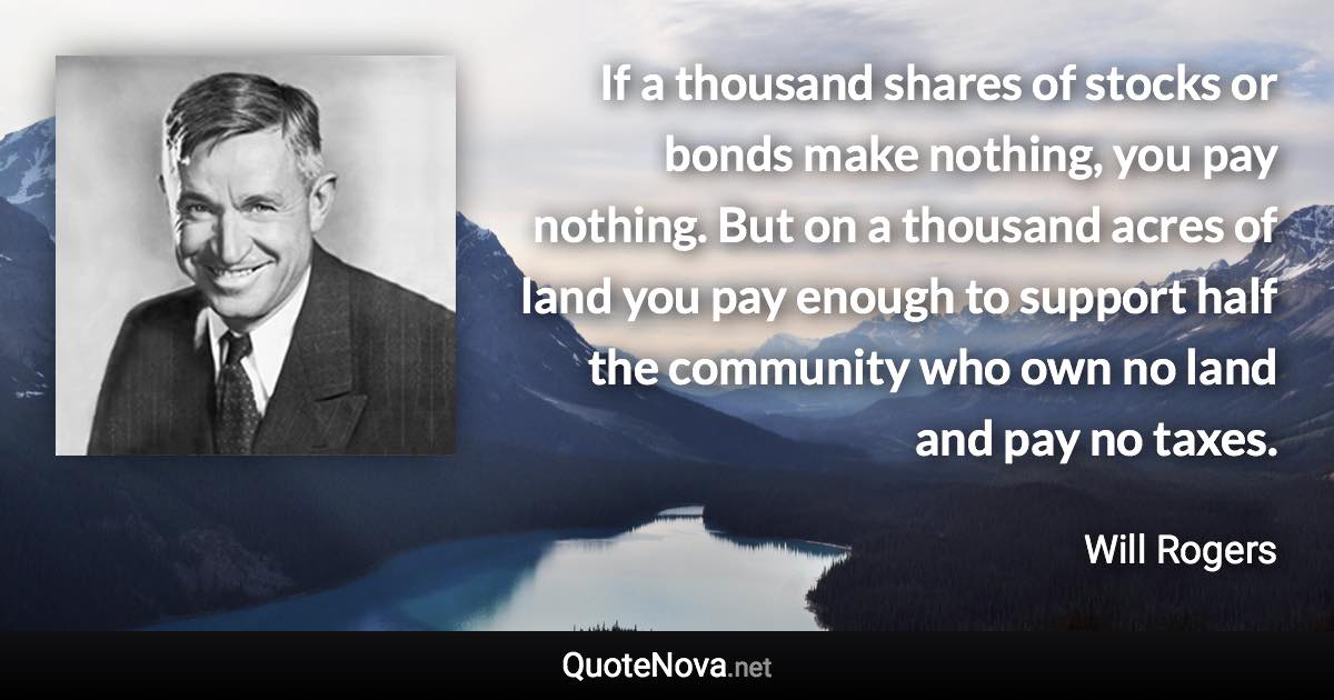 If a thousand shares of stocks or bonds make nothing, you pay nothing. But on a thousand acres of land you pay enough to support half the community who own no land and pay no taxes. - Will Rogers quote