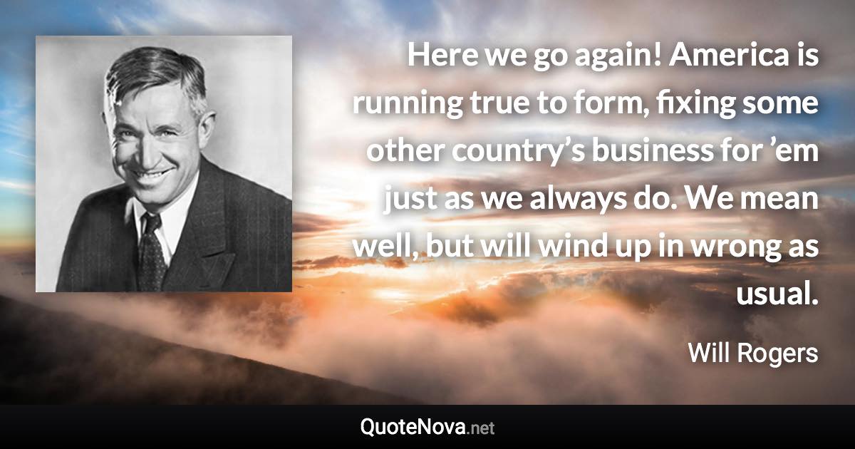 Here we go again! America is running true to form, fixing some other country’s business for ’em just as we always do. We mean well, but will wind up in wrong as usual. - Will Rogers quote