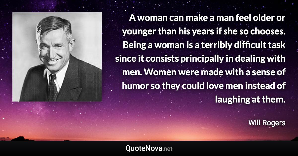 A woman can make a man feel older or younger than his years if she so chooses. Being a woman is a terribly difficult task since it consists principally in dealing with men. Women were made with a sense of humor so they could love men instead of laughing at them. - Will Rogers quote