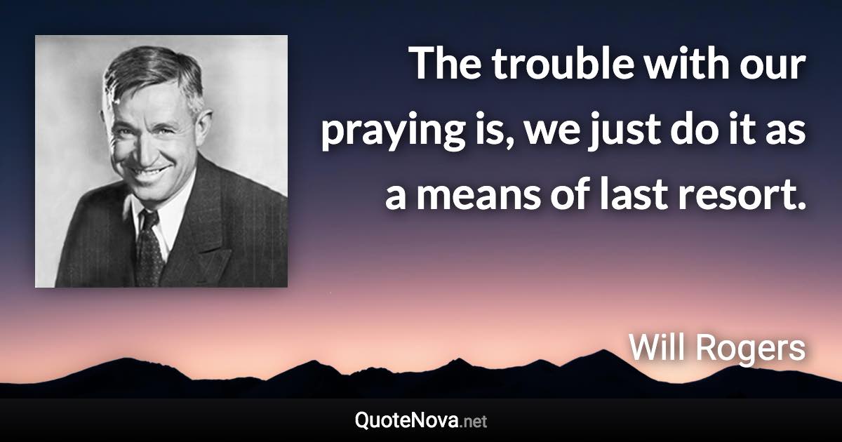 The trouble with our praying is, we just do it as a means of last resort. - Will Rogers quote