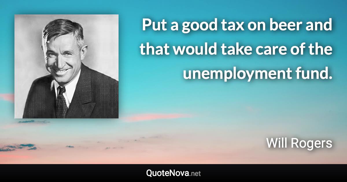 Put a good tax on beer and that would take care of the unemployment fund. - Will Rogers quote