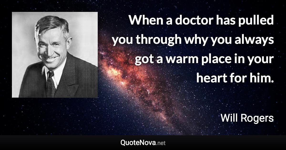 When a doctor has pulled you through why you always got a warm place in your heart for him. - Will Rogers quote