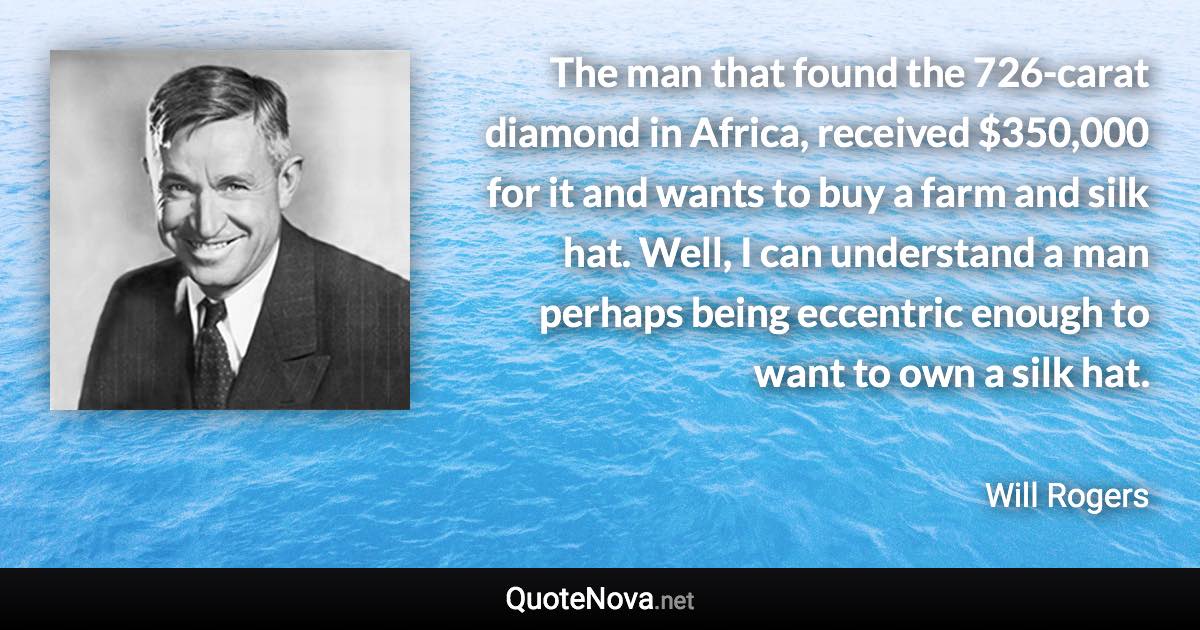 The man that found the 726-carat diamond in Africa, received $350,000 for it and wants to buy a farm and silk hat. Well, I can understand a man perhaps being eccentric enough to want to own a silk hat. - Will Rogers quote
