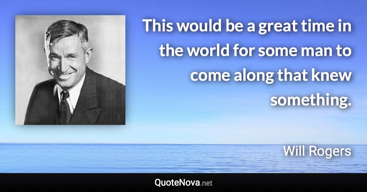 This would be a great time in the world for some man to come along that knew something. - Will Rogers quote