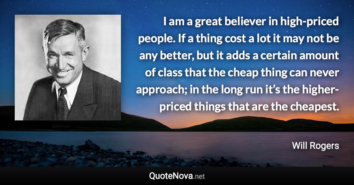 I am a great believer in high-priced people. If a thing cost a lot it may not be any better, but it adds a certain amount of class that the cheap thing can never approach; in the long run it’s the higher-priced things that are the cheapest. - Will Rogers quote