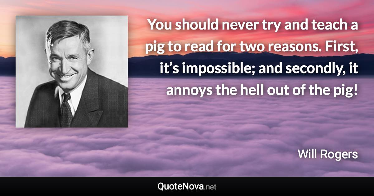 You should never try and teach a pig to read for two reasons. First, it’s impossible; and secondly, it annoys the hell out of the pig! - Will Rogers quote