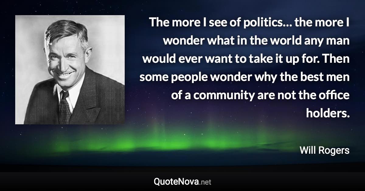 The more I see of politics… the more I wonder what in the world any man would ever want to take it up for. Then some people wonder why the best men of a community are not the office holders. - Will Rogers quote