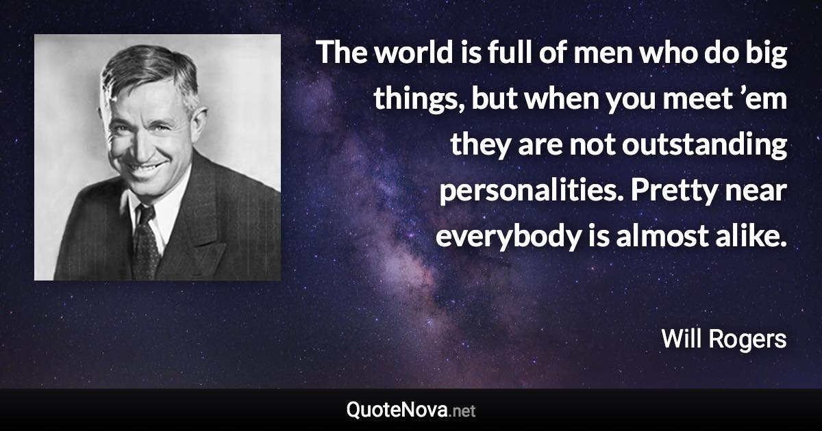 The world is full of men who do big things, but when you meet ’em they are not outstanding personalities. Pretty near everybody is almost alike. - Will Rogers quote