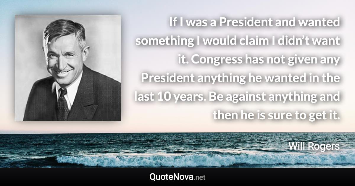 If I was a President and wanted something I would claim I didn’t want it. Congress has not given any President anything he wanted in the last 10 years. Be against anything and then he is sure to get it. - Will Rogers quote