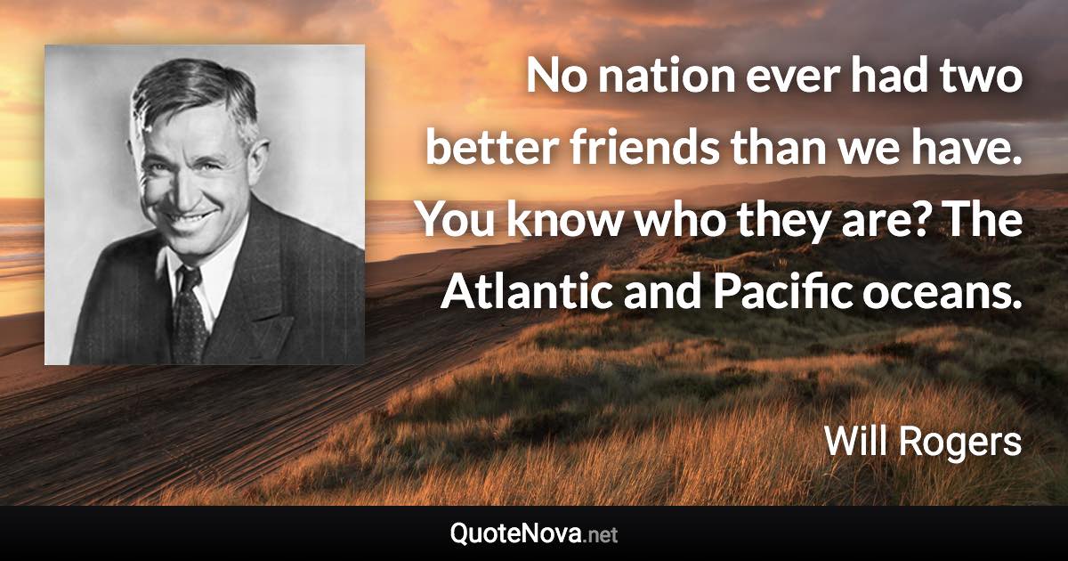 No nation ever had two better friends than we have. You know who they are? The Atlantic and Pacific oceans. - Will Rogers quote