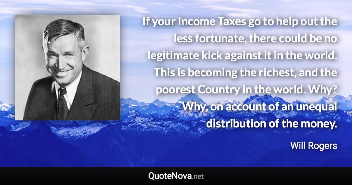 If your Income Taxes go to help out the less fortunate, there could be no legitimate kick against it in the world. This is becoming the richest, and the poorest Country in the world. Why? Why, on account of an unequal distribution of the money. - Will Rogers quote