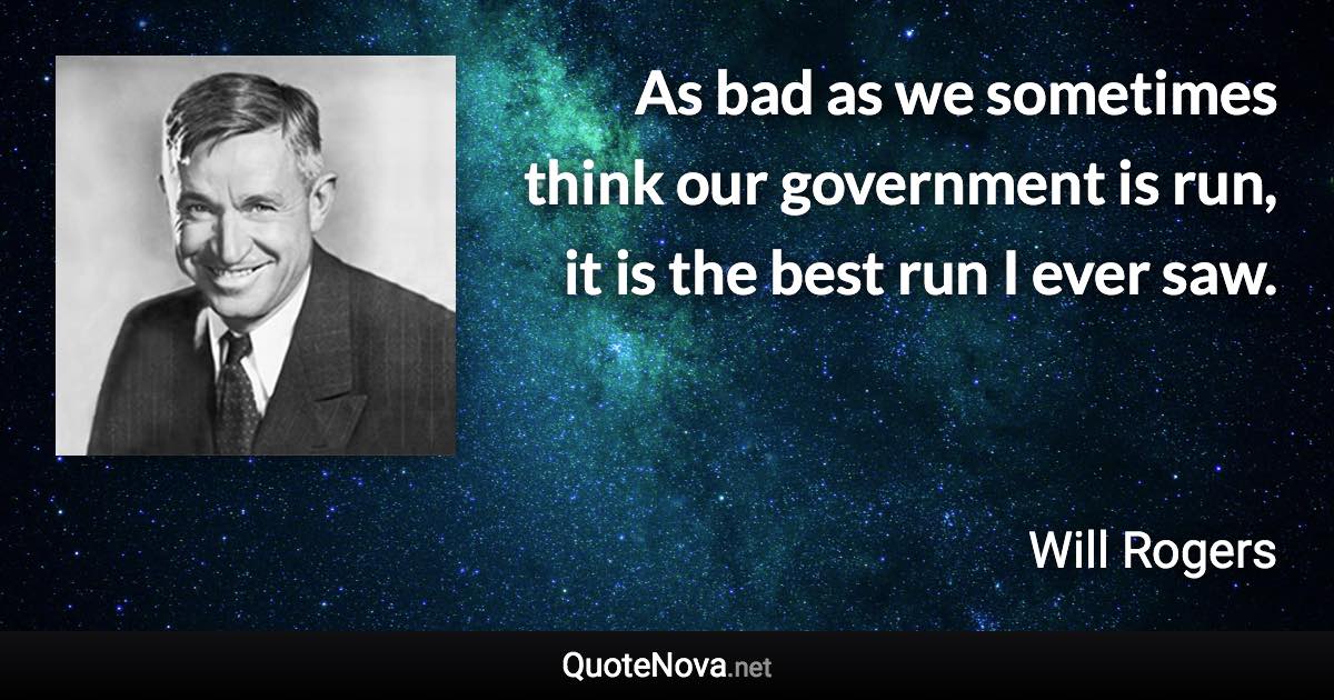 As bad as we sometimes think our government is run, it is the best run I ever saw. - Will Rogers quote