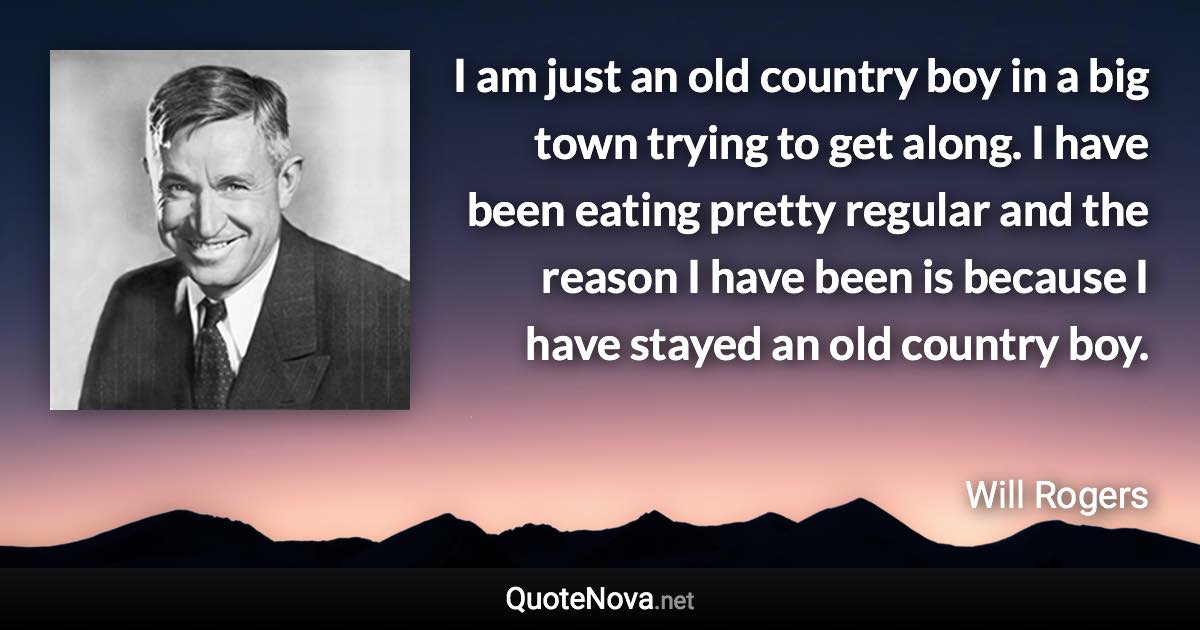 I am just an old country boy in a big town trying to get along. I have been eating pretty regular and the reason I have been is because I have stayed an old country boy. - Will Rogers quote