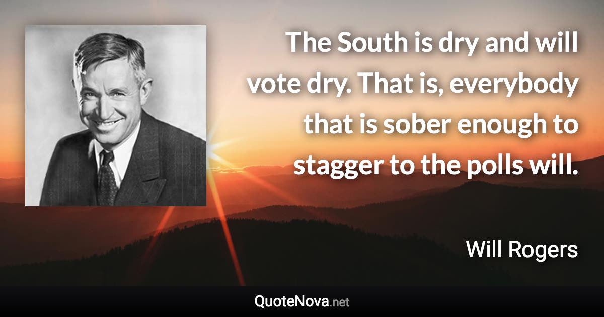 The South is dry and will vote dry. That is, everybody that is sober enough to stagger to the polls will. - Will Rogers quote