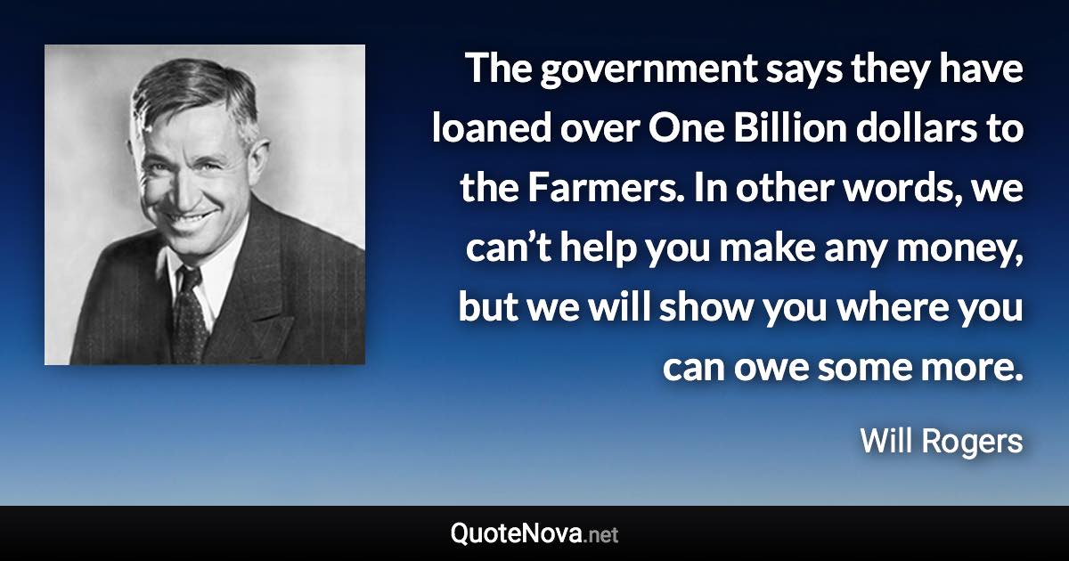 The government says they have loaned over One Billion dollars to the Farmers. In other words, we can’t help you make any money, but we will show you where you can owe some more. - Will Rogers quote