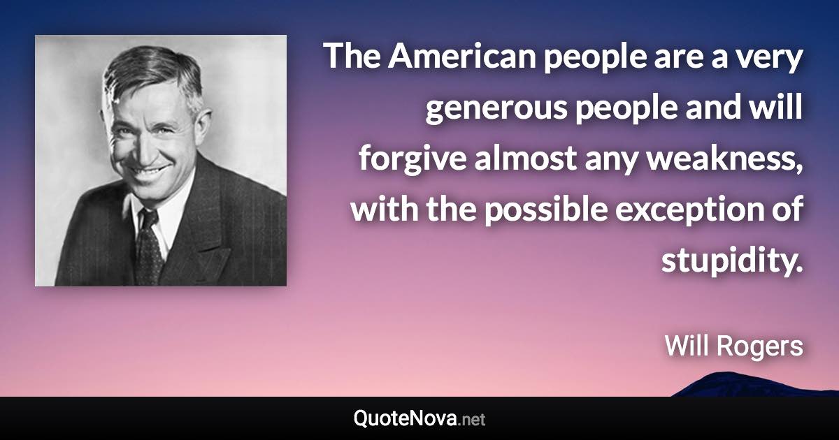 The American people are a very generous people and will forgive almost any weakness, with the possible exception of stupidity. - Will Rogers quote