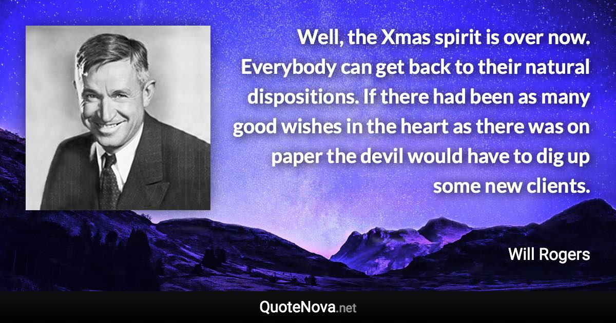 Well, the Xmas spirit is over now. Everybody can get back to their natural dispositions. If there had been as many good wishes in the heart as there was on paper the devil would have to dig up some new clients. - Will Rogers quote