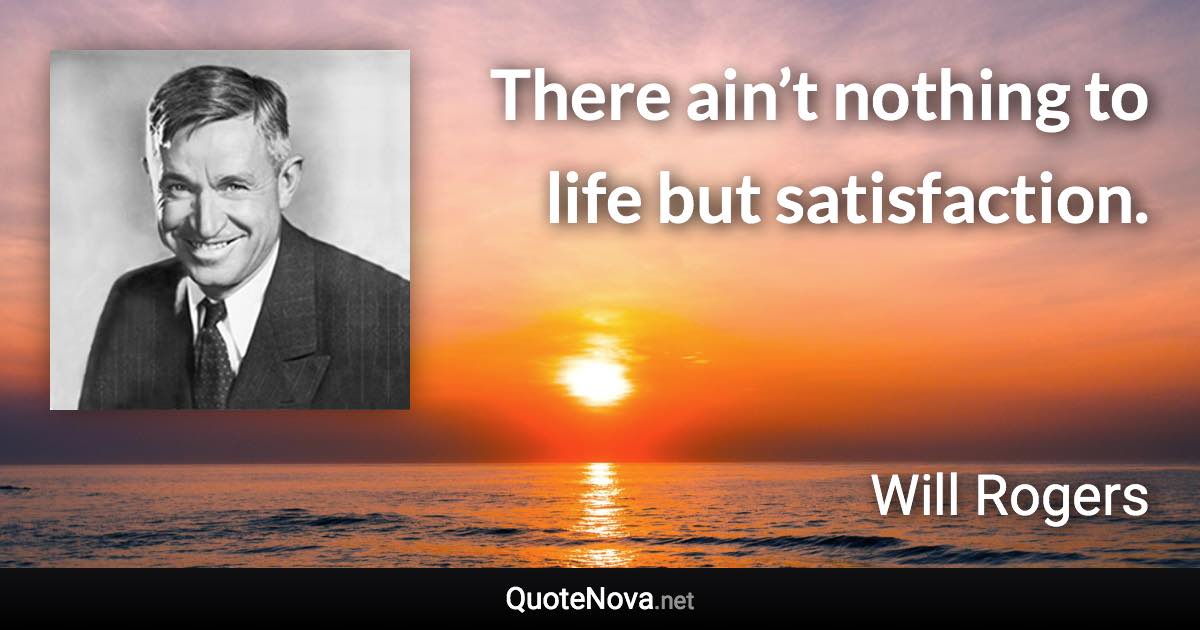 There ain’t nothing to life but satisfaction. - Will Rogers quote