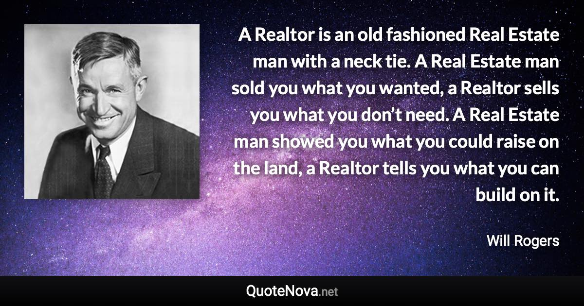 A Realtor is an old fashioned Real Estate man with a neck tie. A Real Estate man sold you what you wanted, a Realtor sells you what you don’t need. A Real Estate man showed you what you could raise on the land, a Realtor tells you what you can build on it. - Will Rogers quote