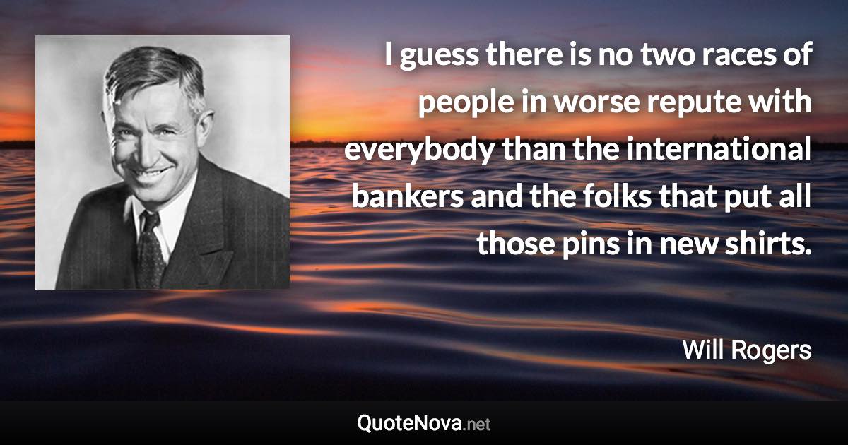 I guess there is no two races of people in worse repute with everybody than the international bankers and the folks that put all those pins in new shirts. - Will Rogers quote