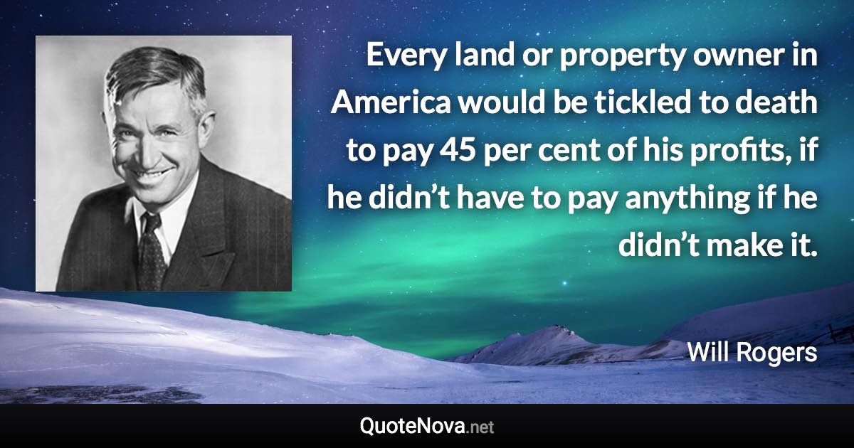 Every land or property owner in America would be tickled to death to pay 45 per cent of his profits, if he didn’t have to pay anything if he didn’t make it. - Will Rogers quote