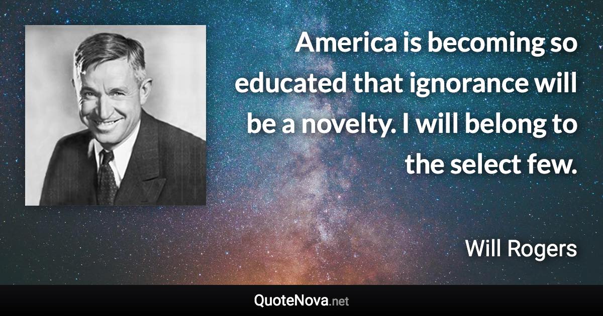 America is becoming so educated that ignorance will be a novelty. I will belong to the select few. - Will Rogers quote