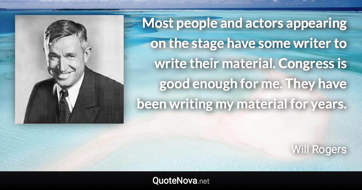 Most people and actors appearing on the stage have some writer to write their material. Congress is good enough for me. They have been writing my material for years. - Will Rogers quote