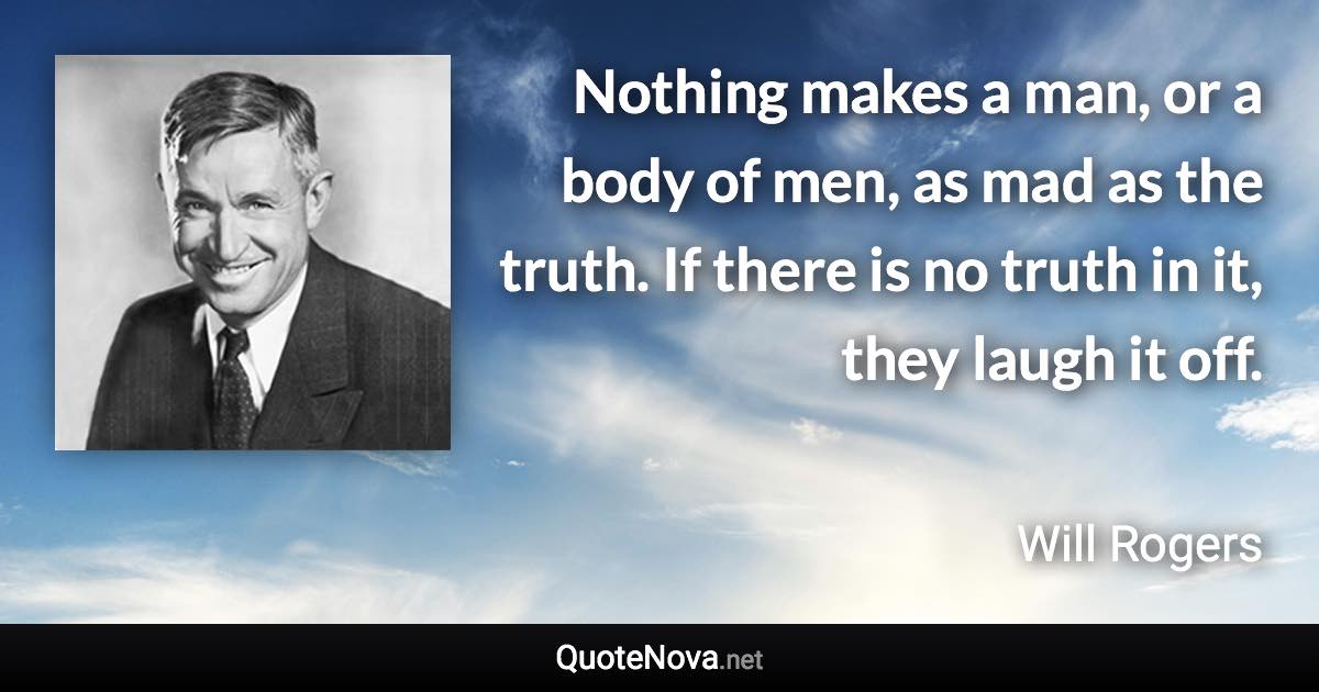 Nothing makes a man, or a body of men, as mad as the truth. If there is no truth in it, they laugh it off. - Will Rogers quote