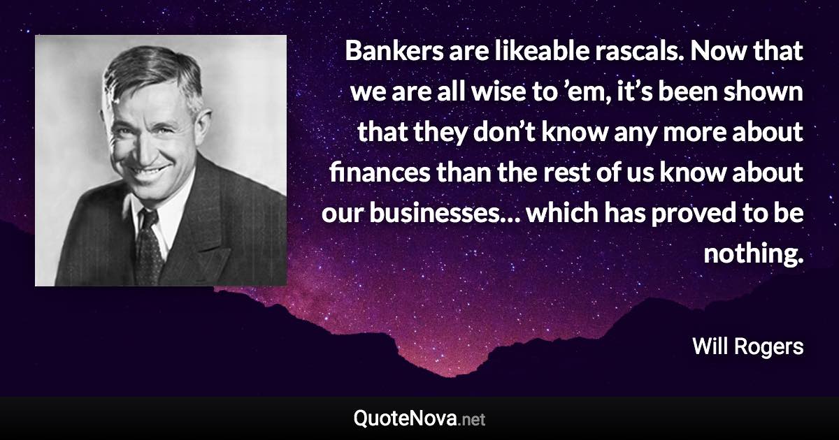 Bankers are likeable rascals. Now that we are all wise to ’em, it’s been shown that they don’t know any more about finances than the rest of us know about our businesses… which has proved to be nothing. - Will Rogers quote